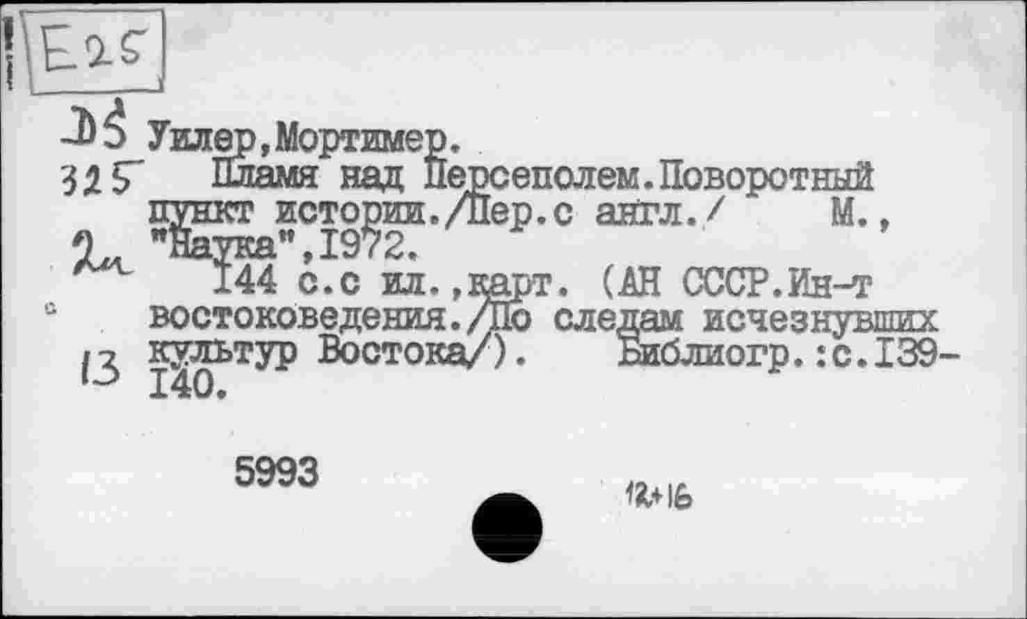 ﻿-ЬЗ Уиле
1	S' шіамя. над Персеполем.Поворотный
пункт истории./Пер.с англ./ М.,
2	"Наука”,1972.
144 с.с ил.,карт. (АН СССР.Ин-т востоковедения./По следам исчезнувш и культур Востока/). Библиогр. :с.І 140.
5993
ffc+ife